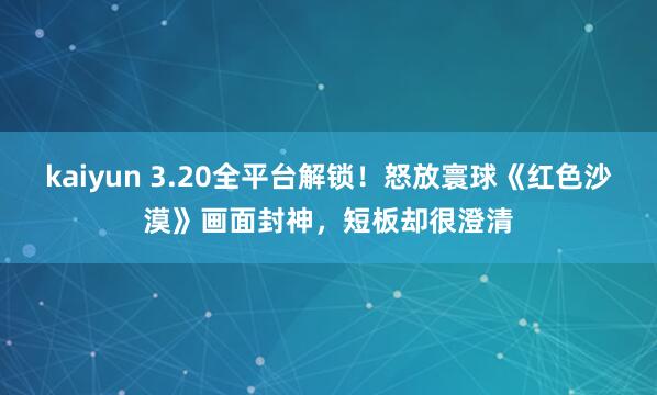 kaiyun 3.20全平台解锁！怒放寰球《红色沙漠》画面封神，短板却很澄清