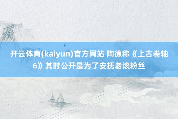 开云体育(kaiyun)官方网站 陶德称《上古卷轴6》其时公开是为了安抚老滚粉丝