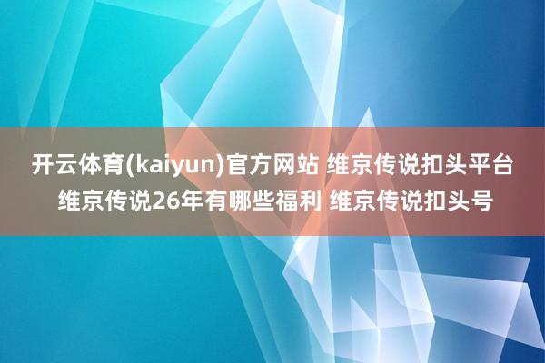 开云体育(kaiyun)官方网站 维京传说扣头平台 维京传说26年有哪些福利 维京传说扣头号