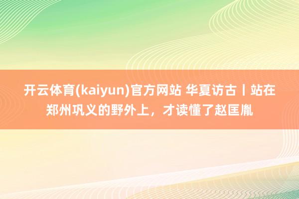 开云体育(kaiyun)官方网站 华夏访古丨站在郑州巩义的野外上，才读懂了赵匡胤