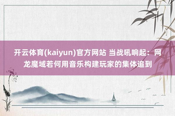 开云体育(kaiyun)官方网站 当战吼响起：网龙魔域若何用音乐构建玩家的集体追到