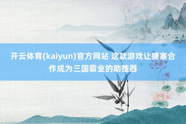 开云体育(kaiyun)官方网站 这款游戏让搪塞合作成为三国霸业的助推器