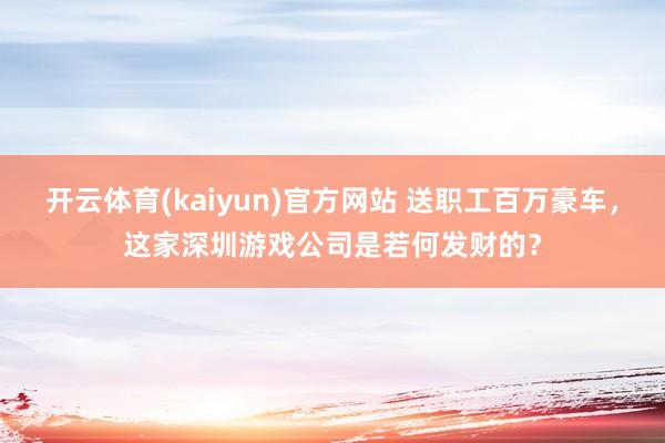 开云体育(kaiyun)官方网站 送职工百万豪车，这家深圳游戏公司是若何发财的？