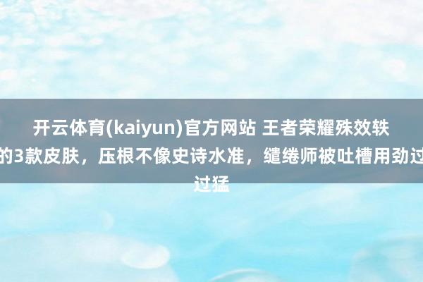 开云体育(kaiyun)官方网站 王者荣耀殊效轶群的3款皮肤，压根不像史诗水准，缱绻师被吐槽用劲过猛