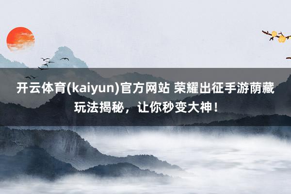 开云体育(kaiyun)官方网站 荣耀出征手游荫藏玩法揭秘，让你秒变大神！