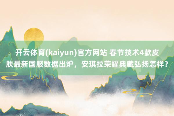 开云体育(kaiyun)官方网站 春节技术4款皮肤最新国服数据出炉，安琪拉荣耀典藏弘扬怎样？