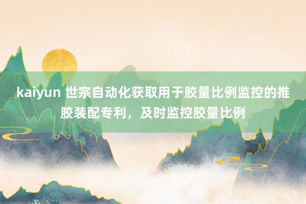 kaiyun 世宗自动化获取用于胶量比例监控的推胶装配专利，及时监控胶量比例