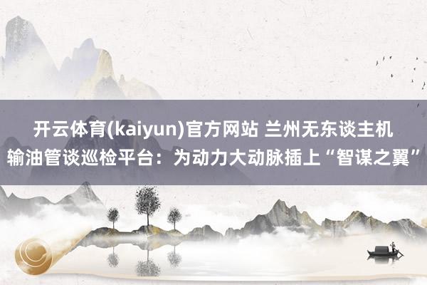 开云体育(kaiyun)官方网站 兰州无东谈主机输油管谈巡检平台：为动力大动脉插上“智谋之翼”