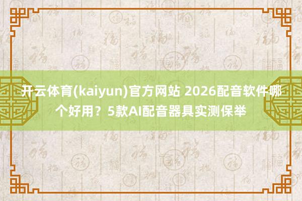 开云体育(kaiyun)官方网站 2026配音软件哪个好用？5款AI配音器具实测保举