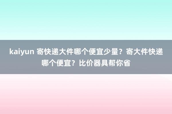 kaiyun 寄快递大件哪个便宜少量？寄大件快递哪个便宜？比价器具帮你省