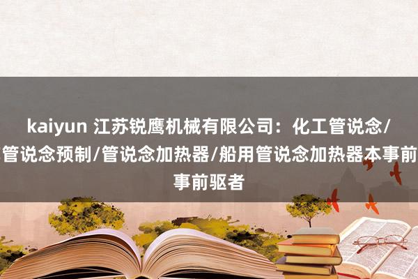 kaiyun 江苏锐鹰机械有限公司：化工管说念/工艺管说念预制/管说念加热器/船用管说念加热器本事前驱者