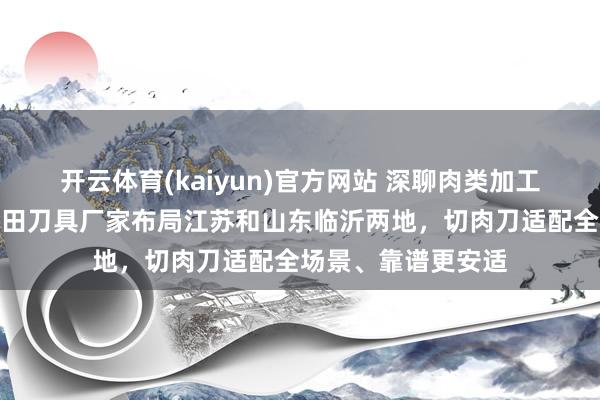 开云体育(kaiyun)官方网站 深聊肉类加工刀具选购，天吴金田刀具厂家布局江苏和山东临沂两地，切肉刀适配全场景、靠谱更安适