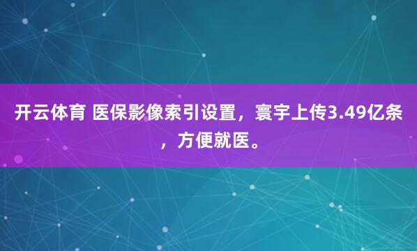 开云体育 医保影像索引设置，寰宇上传3.49亿条，方便就医。