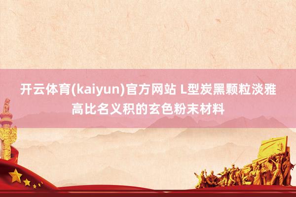 开云体育(kaiyun)官方网站 L型炭黑颗粒淡雅高比名义积的玄色粉末材料
