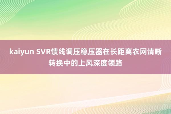 kaiyun SVR馈线调压稳压器在长距离农网清晰转换中的上风深度领路