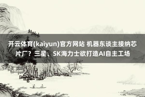 开云体育(kaiyun)官方网站 机器东谈主接纳芯片厂？三星、SK海力士欲打造AI自主工场