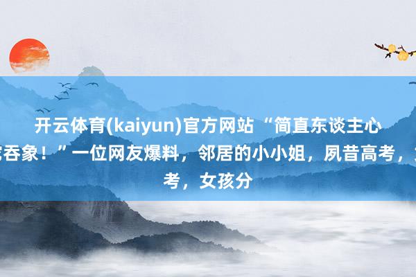 开云体育(kaiyun)官方网站 “简直东谈主心不及蛇吞象！”一位网友爆料，邻居的小小姐，夙昔高考，女孩分