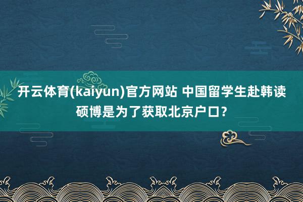 开云体育(kaiyun)官方网站 中国留学生赴韩读硕博是为了获取北京户口？