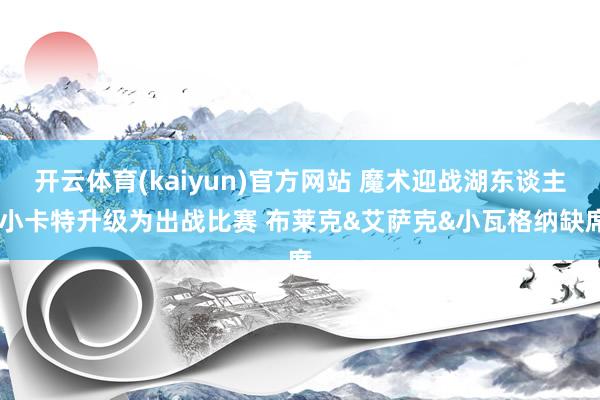 开云体育(kaiyun)官方网站 魔术迎战湖东谈主 小卡特升级为出战比赛 布莱克&艾萨克&小瓦格纳缺席