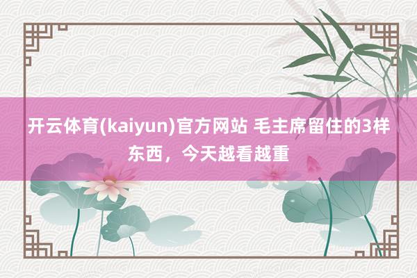 开云体育(kaiyun)官方网站 毛主席留住的3样东西，今天越看越重