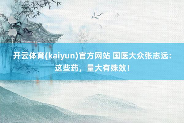 开云体育(kaiyun)官方网站 国医大众张志远：这些药，量大有殊效！