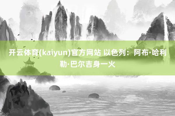 开云体育(kaiyun)官方网站 以色列：阿布·哈利勒·巴尔吉身一火