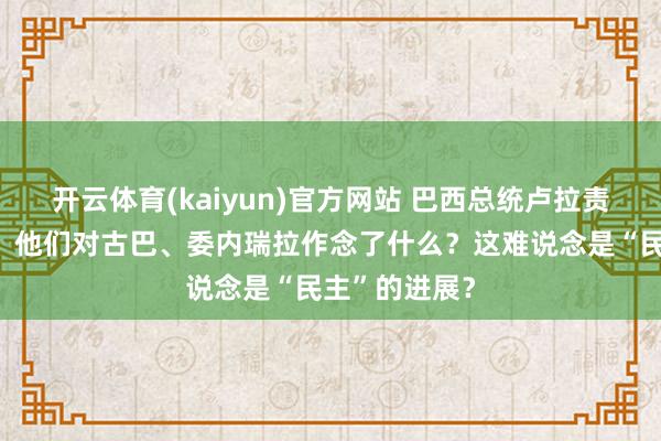 开云体育(kaiyun)官方网站 巴西总统卢拉责怪好意思方：他们对古巴、委内瑞拉作念了什么？这难说念是“民主”的进展？