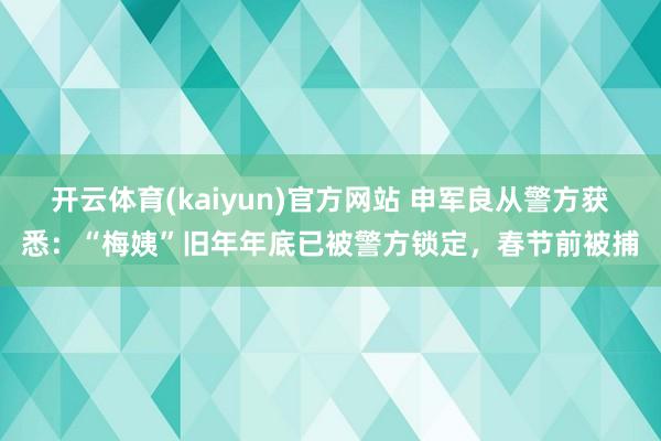 开云体育(kaiyun)官方网站 申军良从警方获悉：“梅姨”旧年年底已被警方锁定，春节前被捕