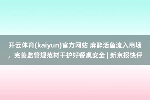开云体育(kaiyun)官方网站 麻醉活鱼流入商场，完善监管规范材干护好餐桌安全 | 新京报快评
