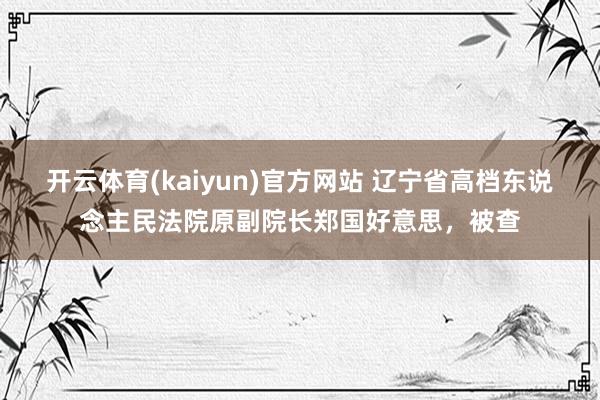 开云体育(kaiyun)官方网站 辽宁省高档东说念主民法院原副院长郑国好意思，被查