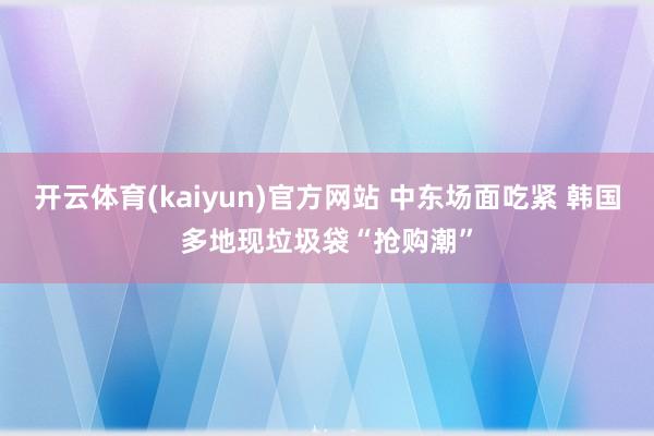 开云体育(kaiyun)官方网站 中东场面吃紧 韩国多地现垃圾袋“抢购潮”
