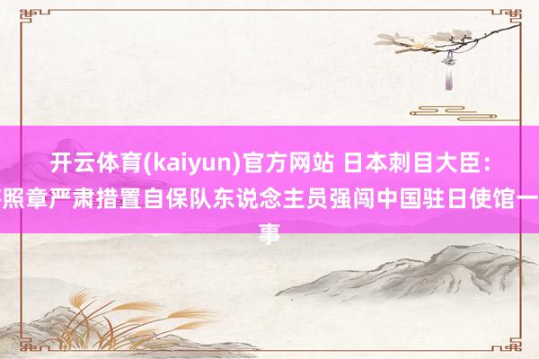 开云体育(kaiyun)官方网站 日本刺目大臣：将照章严肃措置自保队东说念主员强闯中国驻日使馆一事