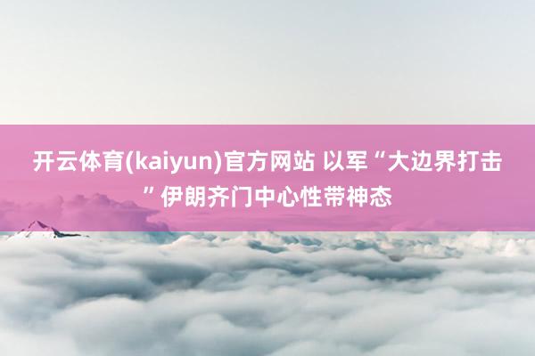 开云体育(kaiyun)官方网站 以军“大边界打击”伊朗齐门中心性带神态