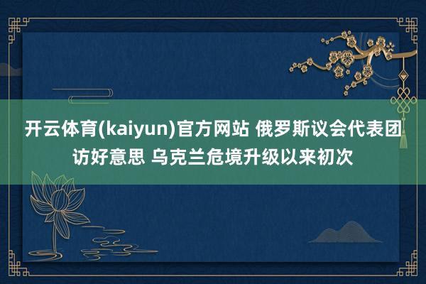 开云体育(kaiyun)官方网站 俄罗斯议会代表团访好意思 乌克兰危境升级以来初次