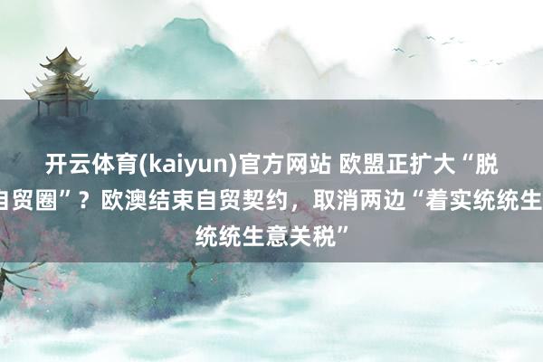 开云体育(kaiyun)官方网站 欧盟正扩大“脱好意思自贸圈”？欧澳结束自贸契约，取消两边“着实统统生意关税”