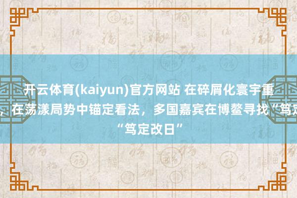 开云体育(kaiyun)官方网站 在碎屑化寰宇重建秩序，在荡漾局势中锚定看法，多国嘉宾在博鳌寻找“笃定改日”