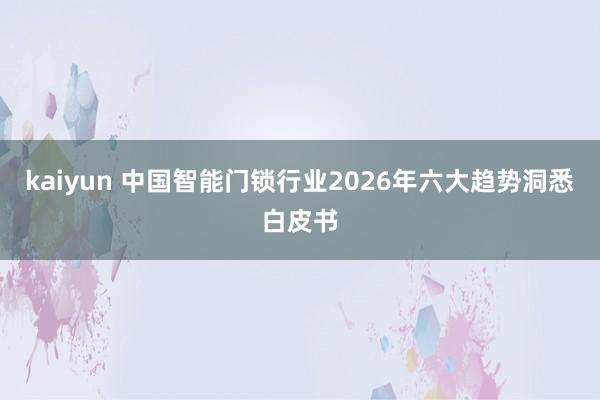 kaiyun 中国智能门锁行业2026年六大趋势洞悉白皮书