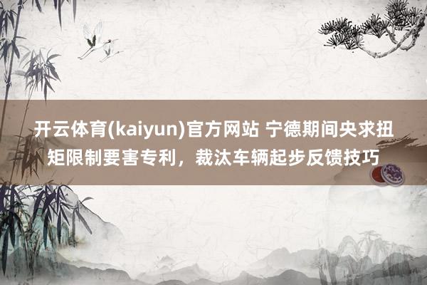 开云体育(kaiyun)官方网站 宁德期间央求扭矩限制要害专利，裁汰车辆起步反馈技巧