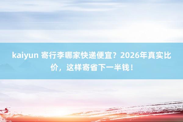 kaiyun 寄行李哪家快递便宜？2026年真实比价，这样寄省下一半钱！