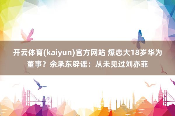 开云体育(kaiyun)官方网站 爆恋大18岁华为董事？余承东辟谣：从未见过刘亦菲