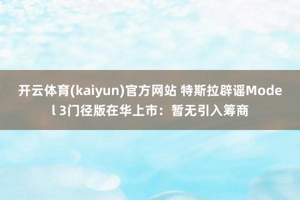 开云体育(kaiyun)官方网站 特斯拉辟谣Model 3门径版在华上市：暂无引入筹商