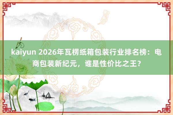 kaiyun 2026年瓦楞纸箱包装行业排名榜：电商包装新纪元，谁是性价比之王？