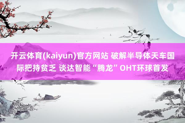 开云体育(kaiyun)官方网站 破解半导体天车国际把持贫乏 谈达智能“腾龙”OHT环球首发