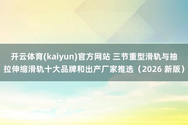 开云体育(kaiyun)官方网站 三节重型滑轨与抽拉伸缩滑轨十大品牌和出产厂家推选（2026 新版）