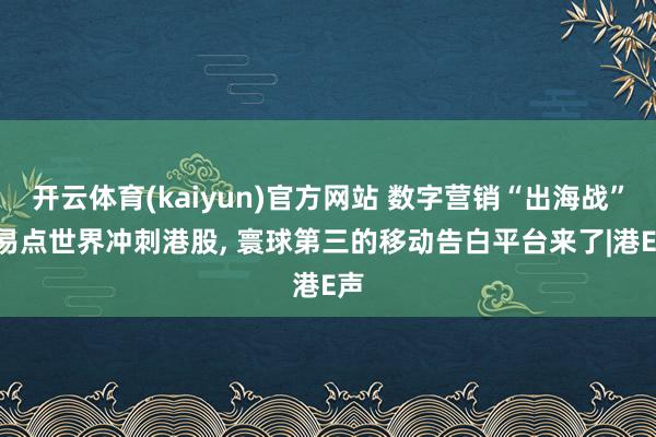 开云体育(kaiyun)官方网站 数字营销“出海战”! 易点世界冲刺港股, 寰球第三的移动告白平台来了|港E声