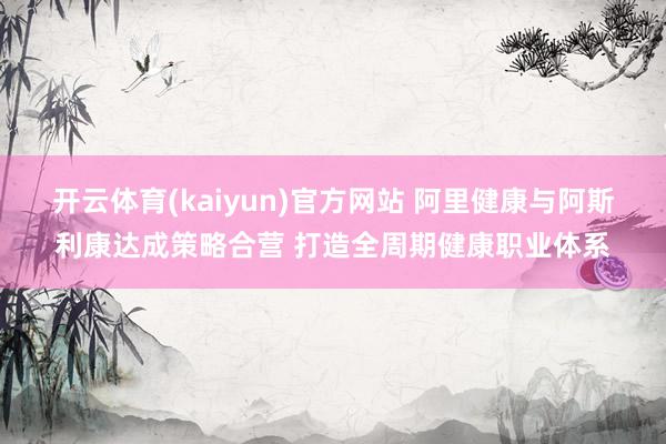 开云体育(kaiyun)官方网站 阿里健康与阿斯利康达成策略合营 打造全周期健康职业体系