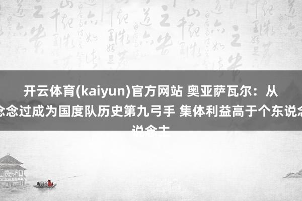开云体育(kaiyun)官方网站 奥亚萨瓦尔：从未念念过成为国度队历史第九弓手 集体利益高于个东说念主