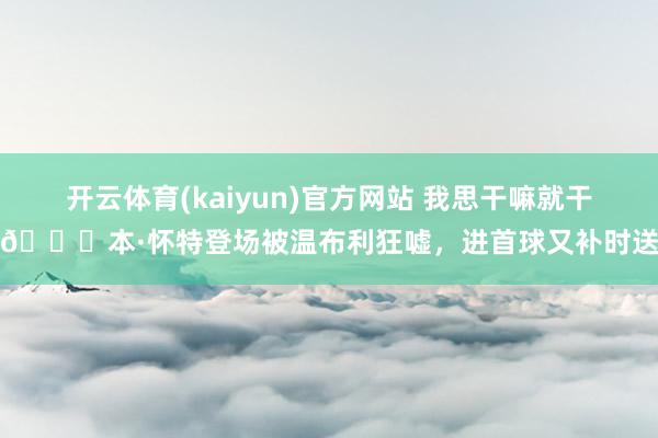 开云体育(kaiyun)官方网站 我思干嘛就干嘛😜本·怀特登场被温布利狂嘘，进首球又补时送点