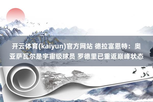 开云体育(kaiyun)官方网站 德拉富恩特：奥亚萨瓦尔是宇宙级球员 罗德里已重返巅峰状态