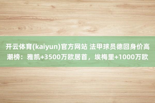 开云体育(kaiyun)官方网站 法甲球员德回身价高潮榜：雅凯+3500万欧居首，埃梅里+1000万欧